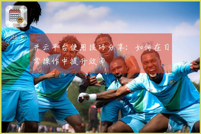 开云平台使用技巧分享:如何在日常操作中提升效率